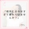 「相手に合わせすぎて疲れていませんか？」